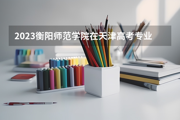 2023衡阳师范学院在天津高考专业招生计划(历年招生人数)