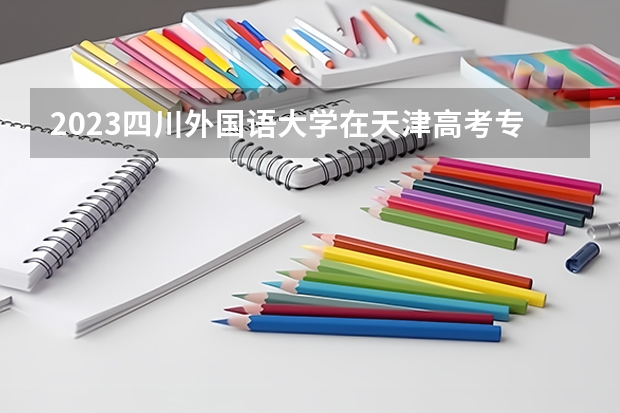 2023四川外国语大学在天津高考专业招生计划(历年招生人数)