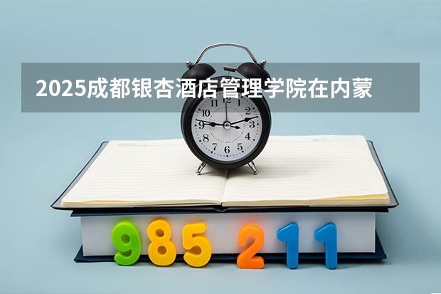 2025成都银杏酒店管理学院在内蒙古招生计划一览表
