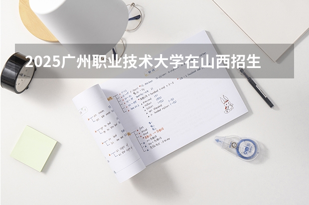 2025广州职业技术大学在山西招生计划一览表