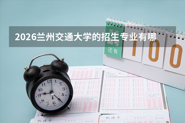 2026兰州交通大学的招生专业有哪些，优势专业
