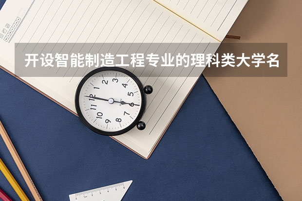 开设智能制造工程专业的理科类大学名单汇总