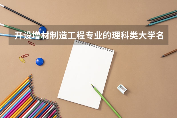 开设增材制造工程专业的理科类大学名单汇总