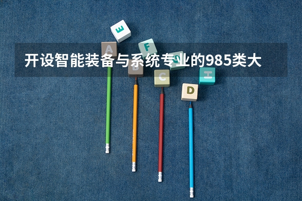开设智能装备与系统专业的985类大学名单汇总