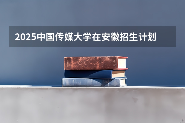 2025中国传媒大学在安徽招生计划预测