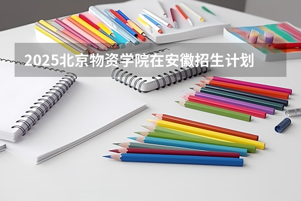2025北京物资学院在安徽招生计划预测