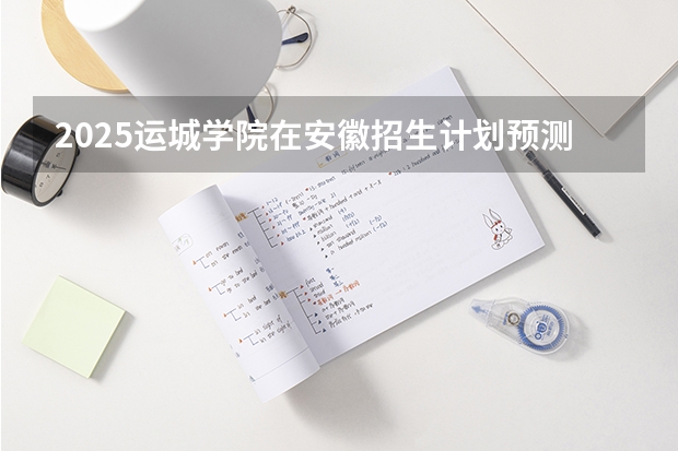2025运城学院在安徽招生计划预测