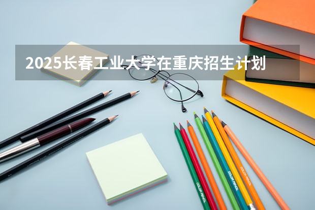 2025长春工业大学在重庆招生计划预测