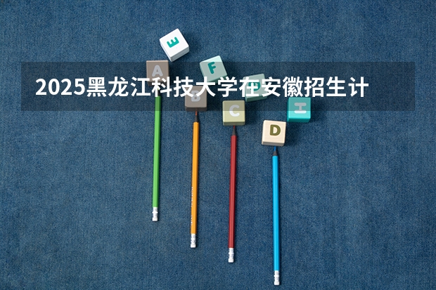 2025黑龙江科技大学在安徽招生计划预测
