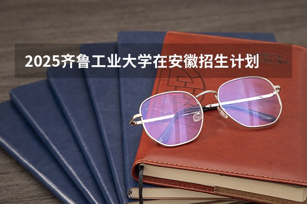 2025齐鲁工业大学在安徽招生计划预测
