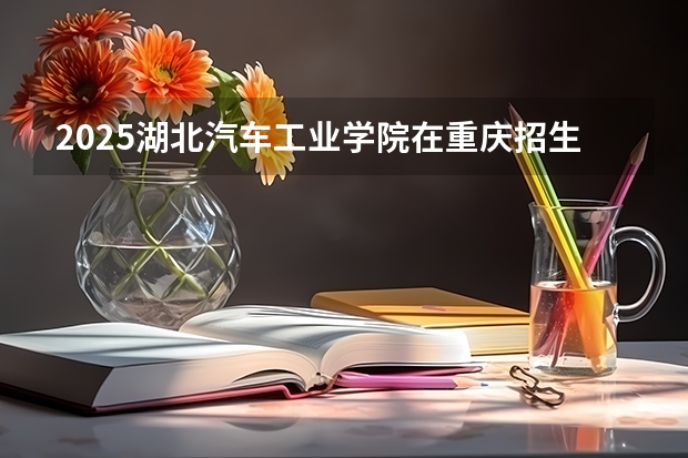 2025湖北汽车工业学院在重庆招生计划预测