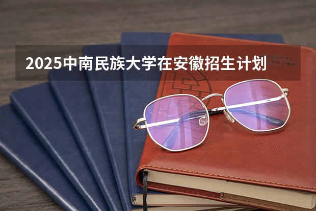 2025中南民族大学在安徽招生计划预测
