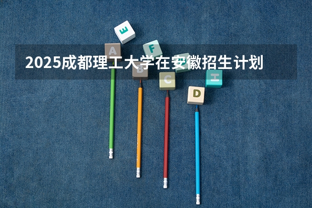 2025成都理工大学在安徽招生计划预测