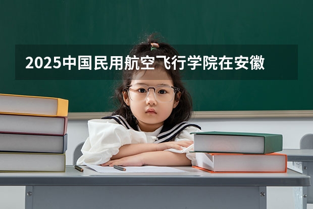 2025中国民用航空飞行学院在安徽招生计划预测