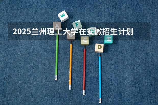 2025兰州理工大学在安徽招生计划预测