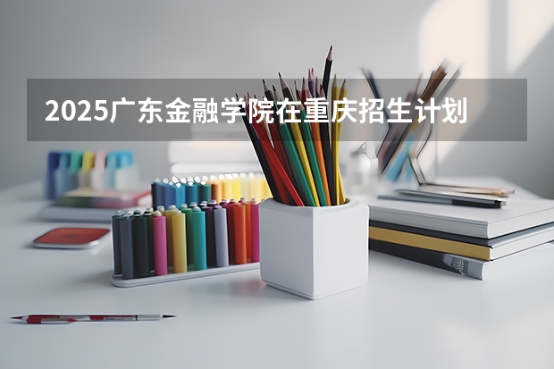 2025广东金融学院在重庆招生计划预测