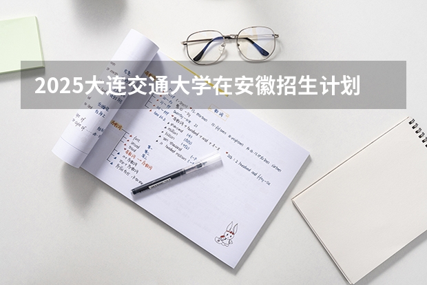 2025大连交通大学在安徽招生计划预测