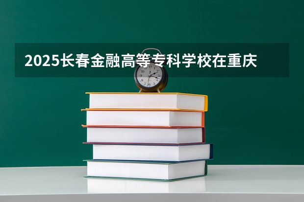 2025长春金融高等专科学校在重庆招生计划预测