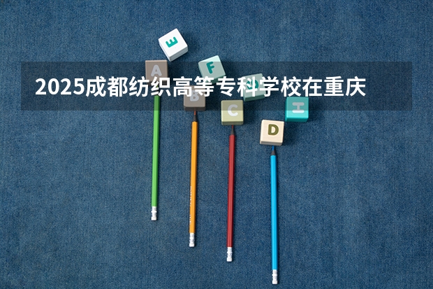 2025成都纺织高等专科学校在重庆招生计划预测