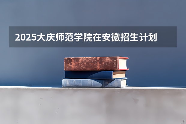 2025大庆师范学院在安徽招生计划预测