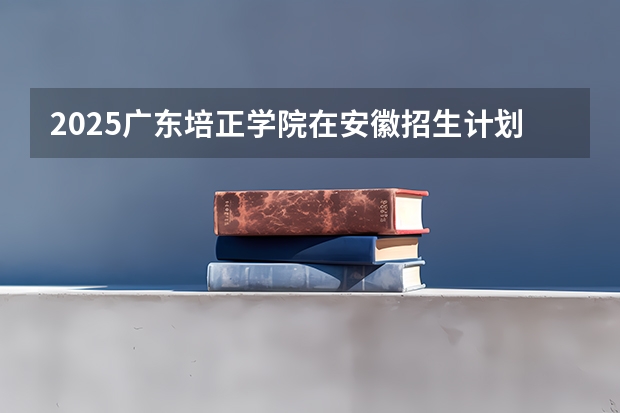 2025广东培正学院在安徽招生计划预测