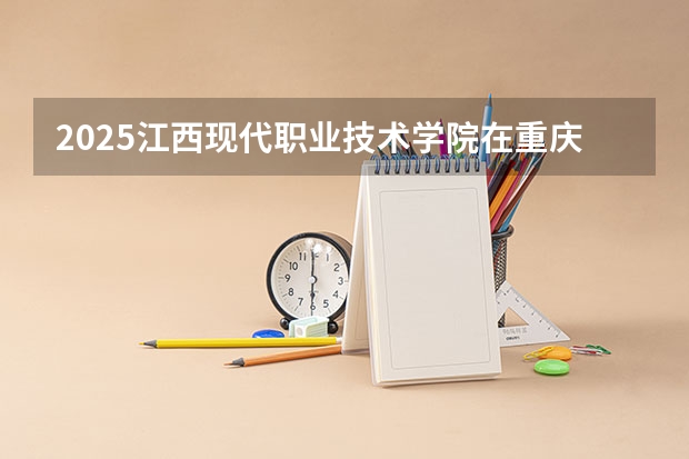 2025江西现代职业技术学院在重庆招生计划预测