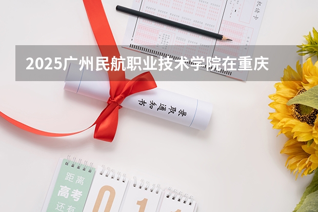 2025广州民航职业技术学院在重庆招生计划预测