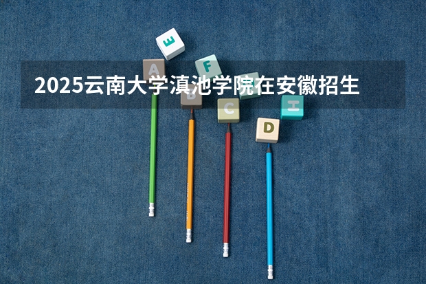2025云南大学滇池学院在安徽招生计划预测