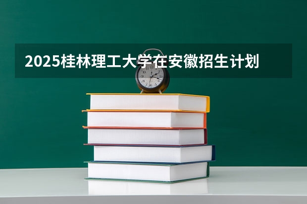 2025桂林理工大学在安徽招生计划预测