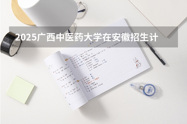 2025广西中医药大学在安徽招生计划预测