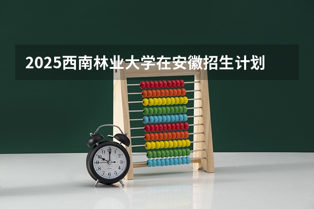 2025西南林业大学在安徽招生计划预测