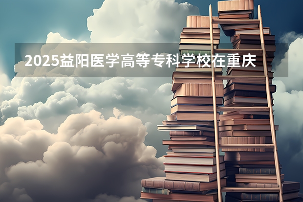 2025益阳医学高等专科学校在重庆招生计划预测