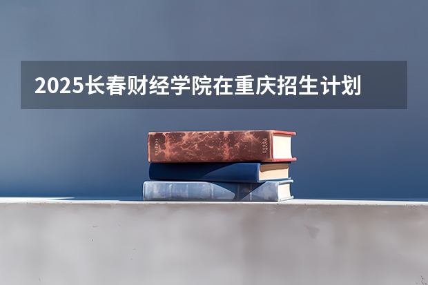 2025长春财经学院在重庆招生计划预测