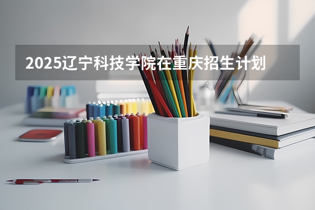 2025辽宁科技学院在重庆招生计划预测