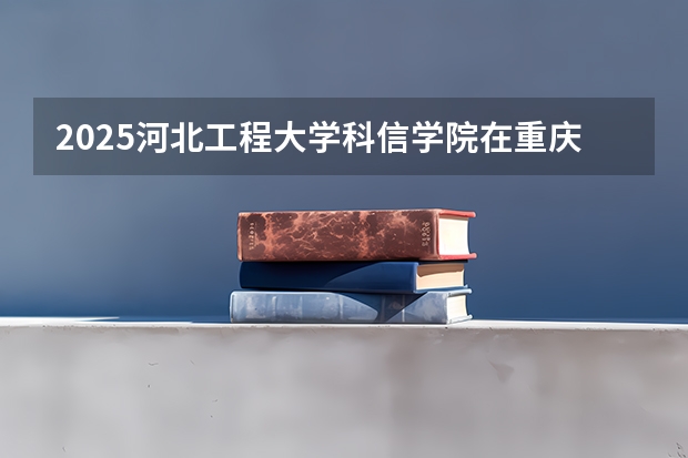 2025河北工程大学科信学院在重庆招生计划预测