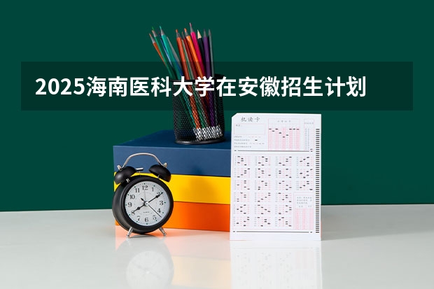2025海南医科大学在安徽招生计划预测