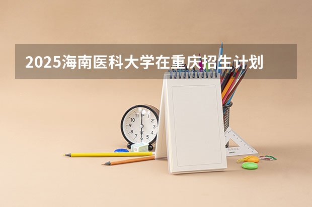 2025海南医科大学在重庆招生计划预测