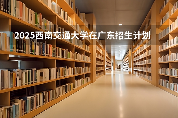 2025西南交通大学在广东招生计划一览表