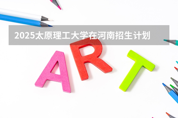 2025太原理工大学在河南招生计划一览表