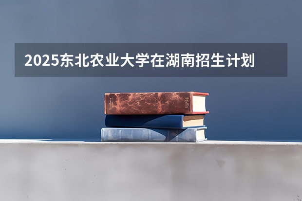 2025东北农业大学在湖南招生计划一览表