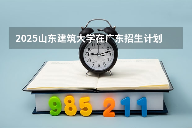 2025山东建筑大学在广东招生计划一览表