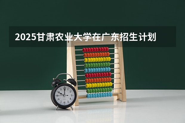 2025甘肃农业大学在广东招生计划一览表