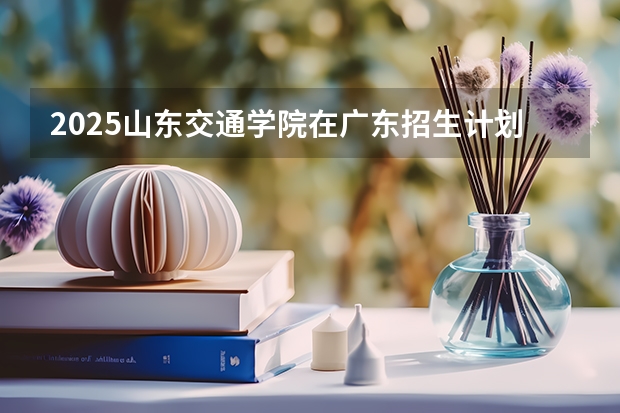 2025山东交通学院在广东招生计划一览表
