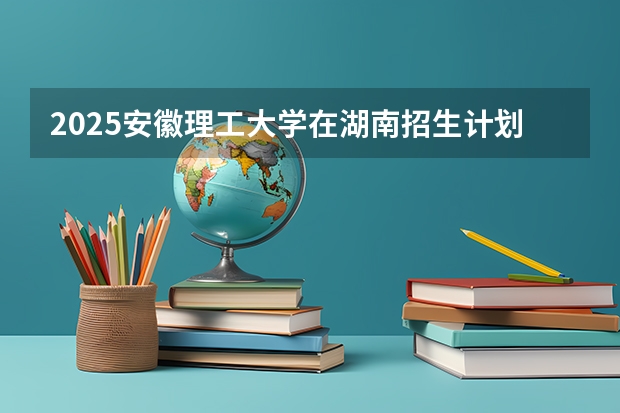 2025安徽理工大学在湖南招生计划一览表