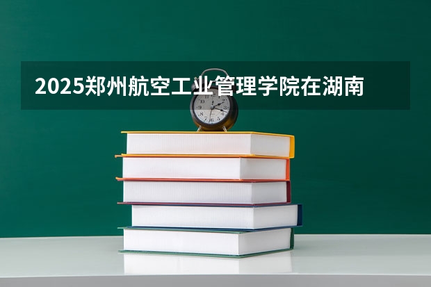 2025郑州航空工业管理学院在湖南招生计划一览表