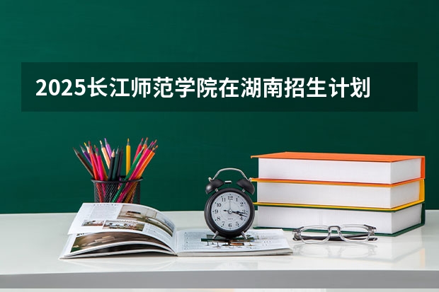 2025长江师范学院在湖南招生计划一览表