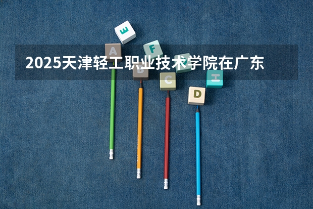 2025天津轻工职业技术学院在广东招生计划一览表