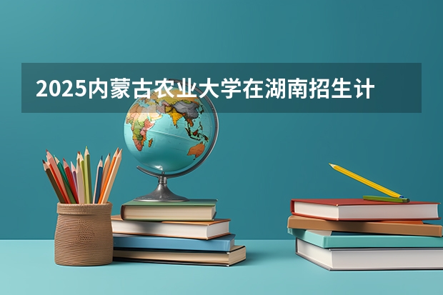2025内蒙古农业大学在湖南招生计划一览表
