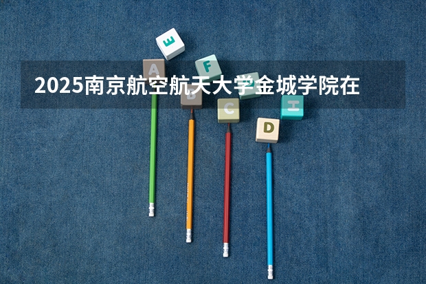 2025南京航空航天大学金城学院在广东招生计划一览表