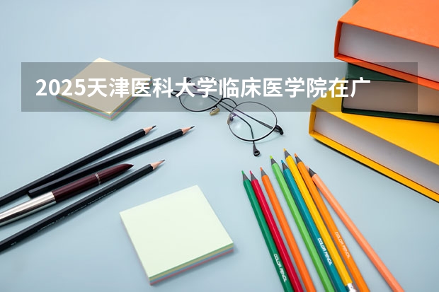 2025天津医科大学临床医学院在广东招生计划一览表
